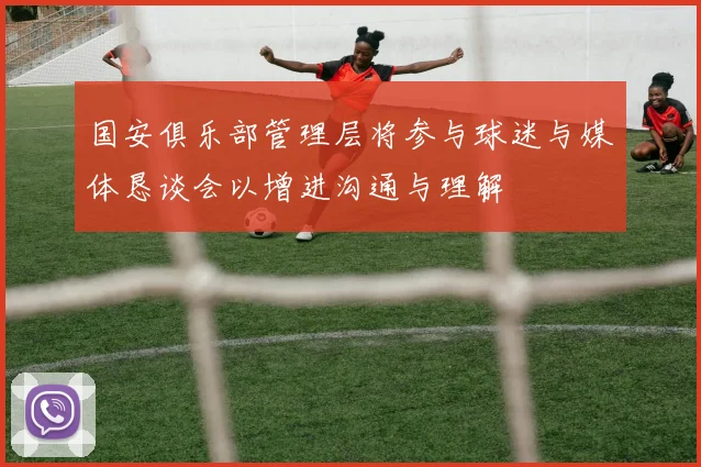 国安俱乐部管理层将参与球迷与媒体恳谈会以增进沟通与理解