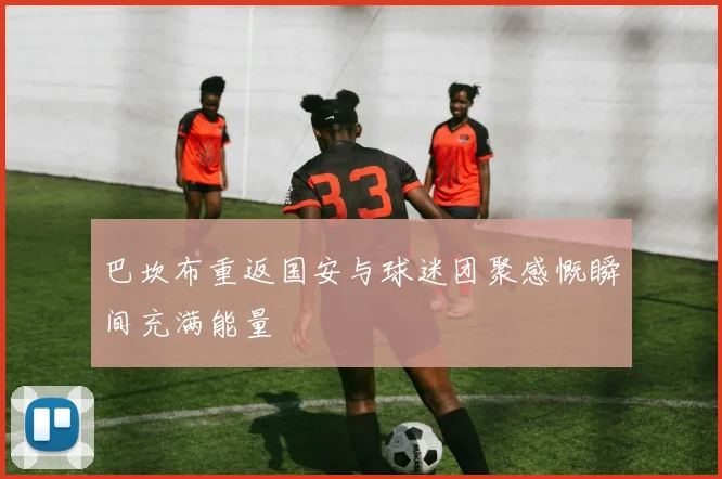 巴坎布重返国安与球迷团聚感慨瞬间充满能量