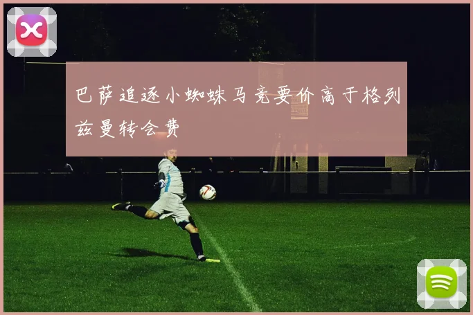 巴萨追逐小蜘蛛马竞要价高于格列兹曼转会费