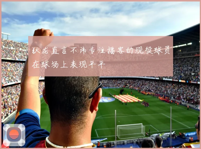 狄龙直言不讳专注播客的现役球员在球场上表现平平