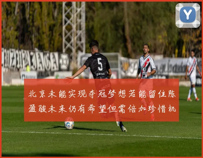 北京未能实现夺冠梦想若能留住陈盈骏未来仍有希望但需倍加珍惜机会