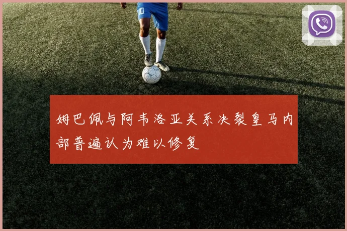 姆巴佩与阿韦洛亚关系决裂皇马内部普遍认为难以修复