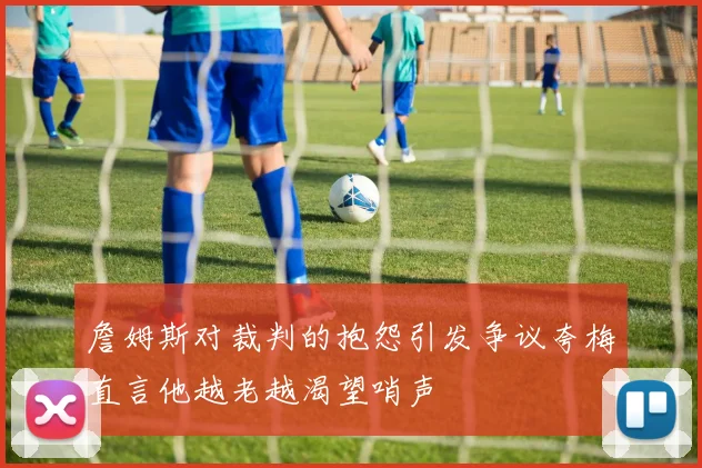 詹姆斯对裁判的抱怨引发争议夸梅直言他越老越渴望哨声
