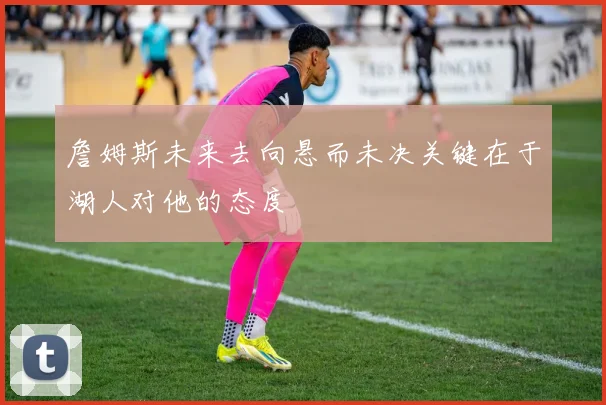 詹姆斯未来去向悬而未决关键在于湖人对他的态度