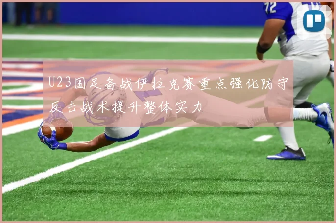 U23国足备战伊拉克赛重点强化防守反击战术提升整体实力