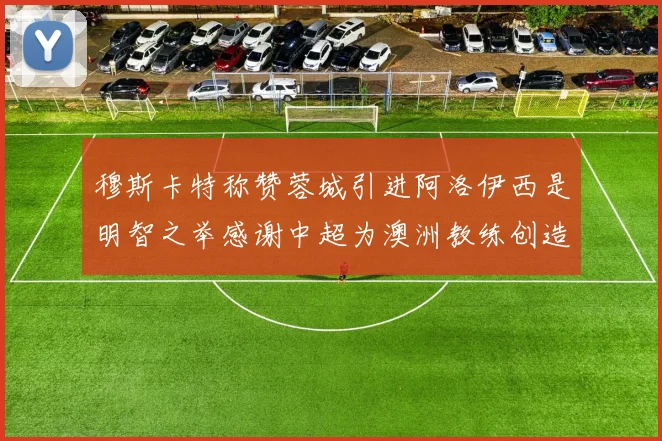 穆斯卡特称赞蓉城引进阿洛伊西是明智之举感谢中超为澳洲教练创造机会