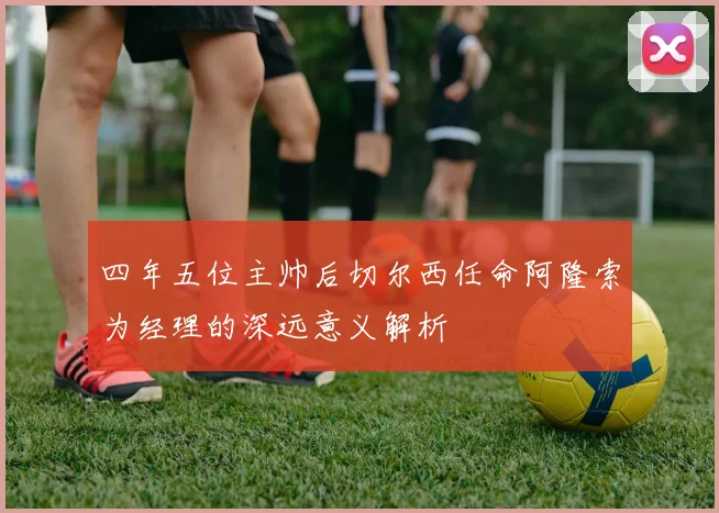 四年五位主帅后切尔西任命阿隆索为经理的深远意义解析