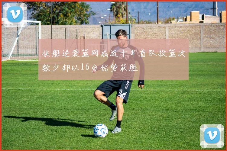 快船逆袭篮网成近十年首队投篮次数少却以16分优势获胜