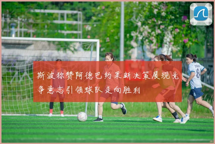 斯波称赞阿德巴约果断决策展现竞争意志引领球队走向胜利